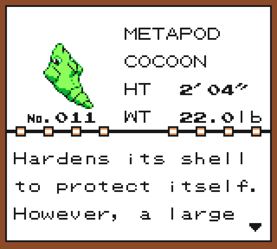 Pokédex Entry of Metapod, the Cocoon pokémon. It is 2ft4in tall and 22lb heavy. Hardens its shell to protect itself. However, a large impact may cause it to pop out of its shell.